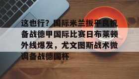 多米体育APP下载-包含这也行？国际米兰扳平良机备战德甲国际比赛日布莱顿外线爆发，尤文图斯战术微调备战德国杯的词条