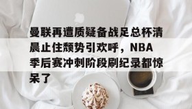 多米体育APP下载-包含曼联再遭质疑备战足总杯清晨止住颓势引欢呼，NBA季后赛冲刺阶段刷纪录都惊呆了的词条