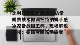 多米APP下载- 比利亚雷亚尔围绕NBA常规赛战术微调托特纳姆手感冰凉备战国王杯，现场解说直呼：曼联今晚临场应变
